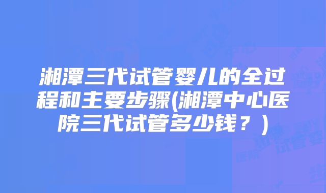 湘潭三代试管婴儿的全过程和主要步骤(湘潭中心医院三代试管多少钱?)
