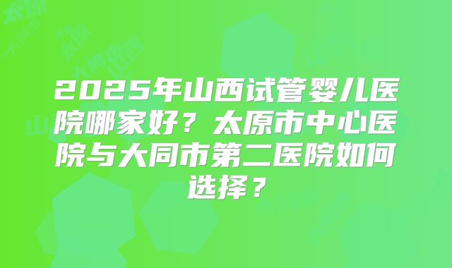 2025年山西试管婴儿医院哪家好?太原市中心医院与大同市第二医院如何选择?