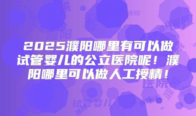 2025濮阳哪里有可以做试管婴儿的公立医院呢!濮阳哪里可以做人工授精!