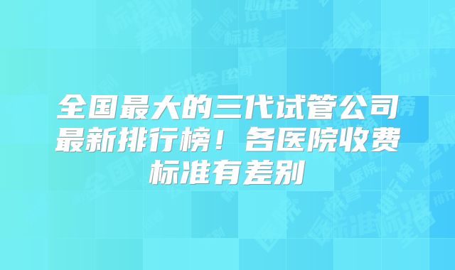 全国最大的三代试管公司最新排行榜！各医院收费标准有差别