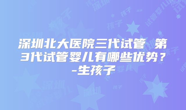 深圳北大医院三代试管 第3代试管婴儿有哪些优势？-生孩子