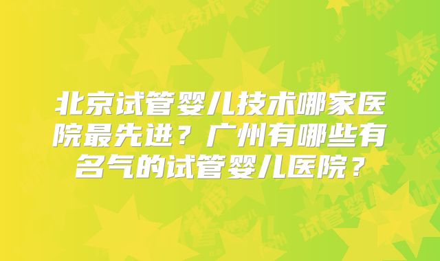 北京试管婴儿技术哪家医院最先进?广州有哪些有名气的试管婴儿医院?