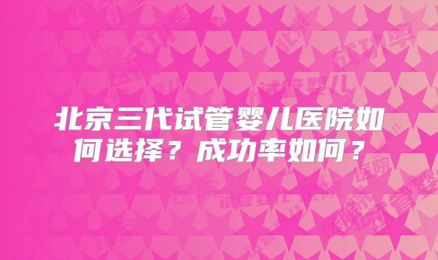 北京三代试管婴儿医院如何选择?成功率如何?