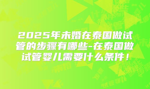2025年未婚在泰国做试管的步骤有哪些-在泰国做试管婴儿需要什么条件!