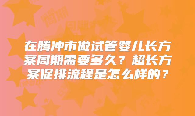 在腾冲市做试管婴儿长方案周期需要多久？超长方案促排流程是怎么样的？
