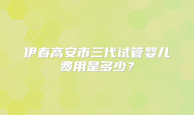 伊春高安市三代试管婴儿费用是多少？