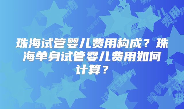 珠海试管婴儿费用构成?珠海单身试管婴儿费用如何计算?