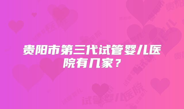 贵阳市第三代试管婴儿医院有几家?