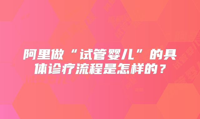 阿里做“试管婴儿”的具体诊疗流程是怎样的？