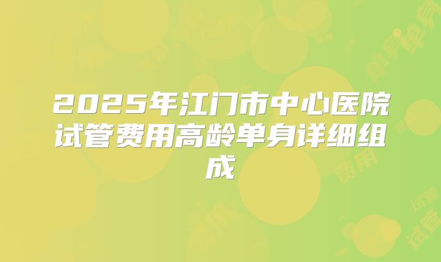 2025年江门市中心医院试管费用高龄单身详细组成