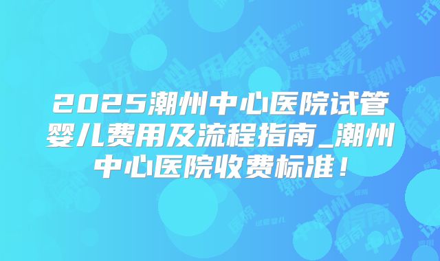 2025潮州中心医院试管婴儿费用及流程指南_潮州中心医院收费标准!