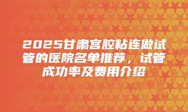 2025甘肃宫腔粘连做试管的医院名单推荐,试管成功率及费用介绍