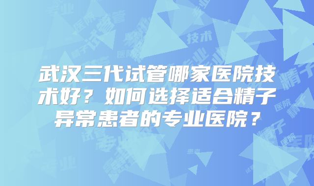 武汉三代试管哪家医院技术好?如何选择适合精子异常患者的专业医院?