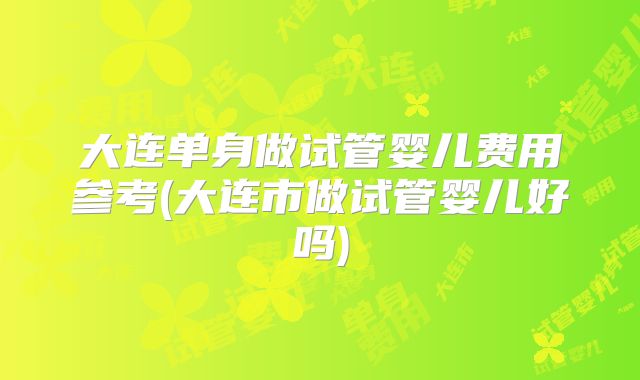大连单身做试管婴儿费用参考(大连市做试管婴儿好吗)