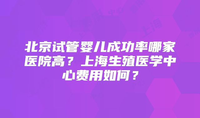 北京试管婴儿成功率哪家医院高？上海生殖医学中心费用如何？