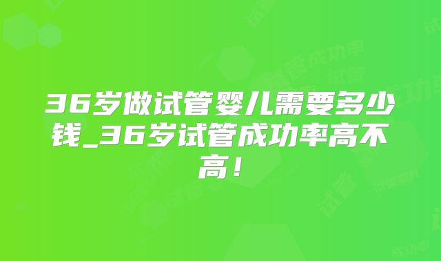 36岁做试管婴儿需要多少钱_36岁试管成功率高不高!