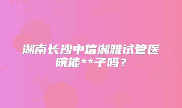 湖南长沙中信湘雅试管医院能**子吗？