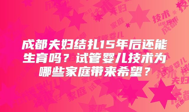 成都夫妇结扎15年后还能生育吗?试管婴儿技术为哪些家庭带来希望?