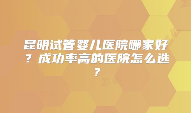 昆明试管婴儿医院哪家好?成功率高的医院怎么选?