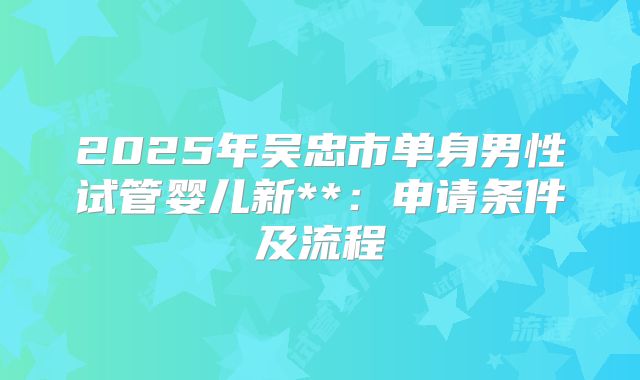 2025年吴忠市单身男性试管婴儿新**:申请条件及流程