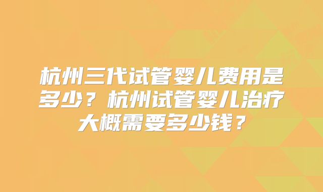 杭州三代试管婴儿费用是多少?杭州试管婴儿治疗大概需要多少钱?