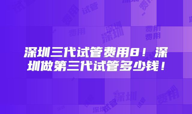 深圳三代试管费用8!深圳做第三代试管多少钱!