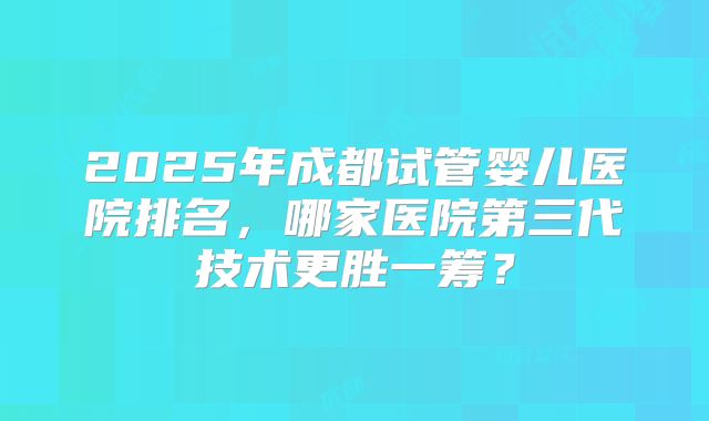 2025年成都试管婴儿医院排名,哪家医院第三代技术更胜一筹?