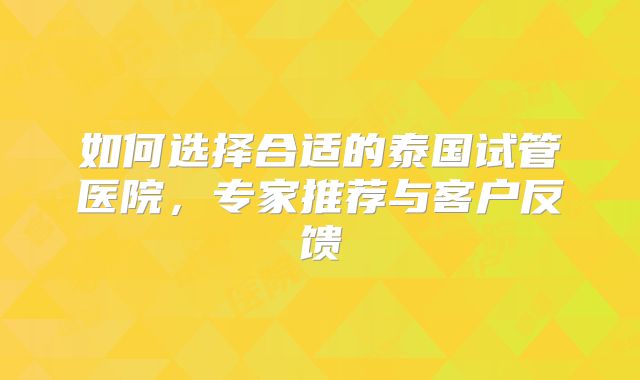 如何选择合适的泰国试管医院,专家推荐与客户反馈