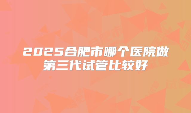 2025合肥市哪个医院做第三代试管比较好