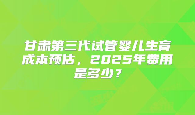 甘肃第三代试管婴儿生育成本预估，2025年费用是多少？
