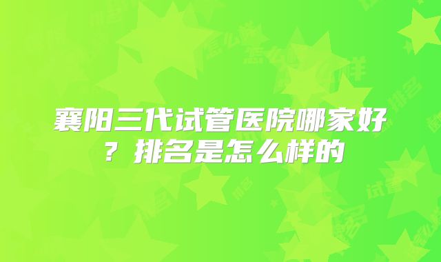 襄阳三代试管医院哪家好?排名是怎么样的