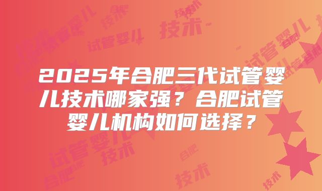 2025年合肥三代试管婴儿技术哪家强?合肥试管婴儿机构如何选择?