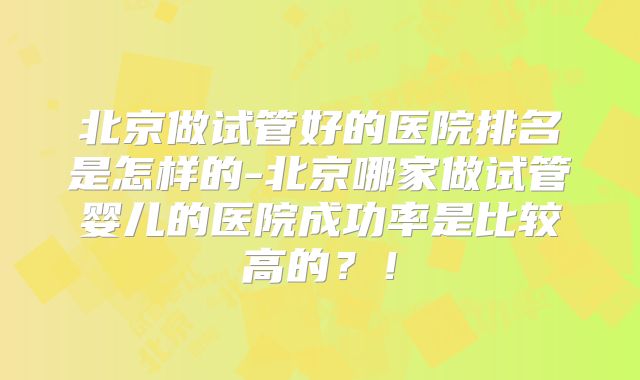 北京做试管好的医院排名是怎样的-北京哪家做试管婴儿的医院成功率是比较高的?!