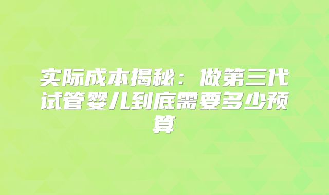 实际成本揭秘:做第三代试管婴儿到底需要多少预算