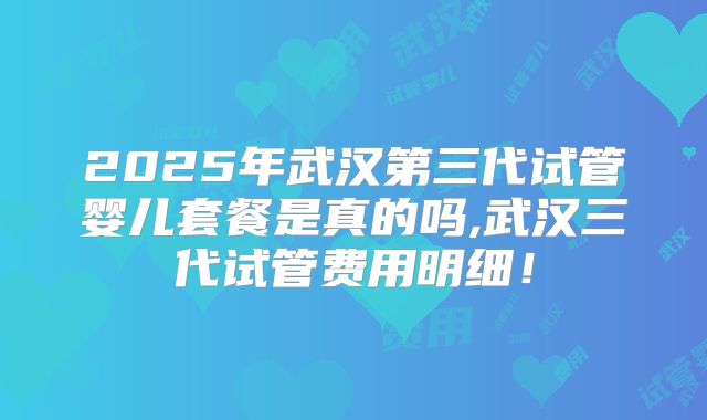 2025年武汉第三代试管婴儿套餐是真的吗,武汉三代试管费用明细！