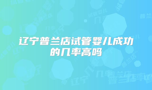辽宁普兰店试管婴儿成功的几率高吗