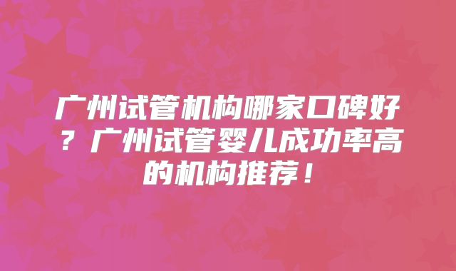 广州试管机构哪家口碑好?广州试管婴儿成功率高的机构推荐!