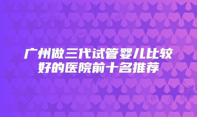 广州做三代试管婴儿比较好的医院前十名推荐