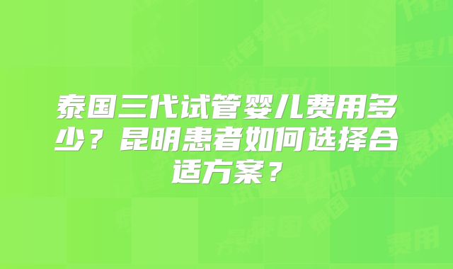 泰国三代试管婴儿费用多少?昆明患者如何选择合适方案?