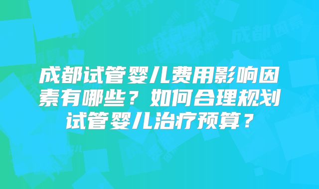 成都试管婴儿费用影响因素有哪些?如何合理规划试管婴儿治疗预算?