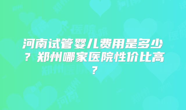河南试管婴儿费用是多少？郑州哪家医院性价比高？