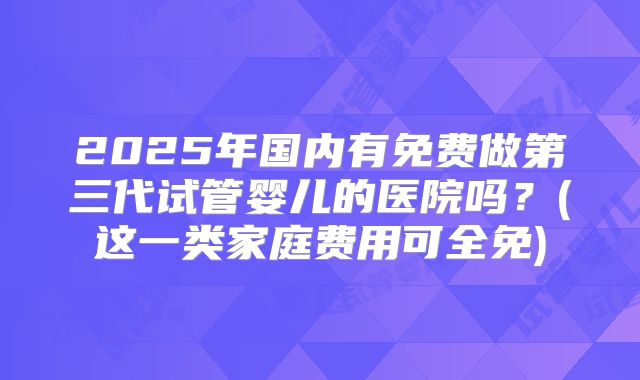 2025年国内有免费做第三代试管婴儿的医院吗?(这一类家庭费用可全免)