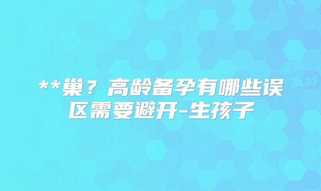 **巢？高龄备孕有哪些误区需要避开-生孩子