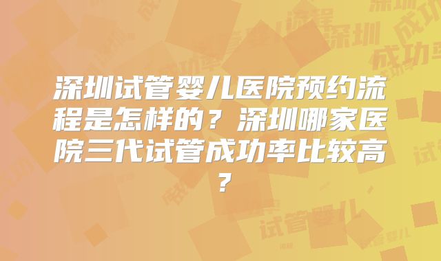 深圳试管婴儿医院预约流程是怎样的？深圳哪家医院三代试管成功率比较高？