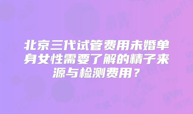 北京三代试管费用未婚单身女性需要了解的精子来源与检测费用?