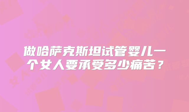 做哈萨克斯坦试管婴儿一个女人要承受多少痛苦？