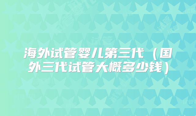 海外试管婴儿第三代（国外三代试管大概多少钱）