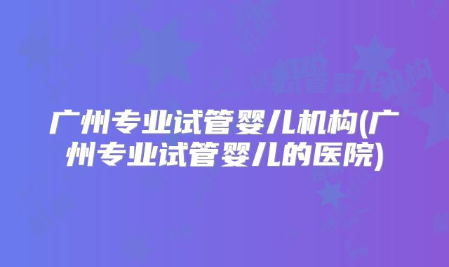 广州专业试管婴儿机构(广州专业试管婴儿的医院)