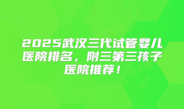2025武汉三代试管婴儿医院排名，附三第三孩子医院推荐！