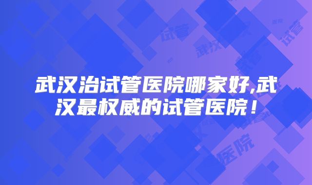 武汉治试管医院哪家好,武汉最权威的试管医院!